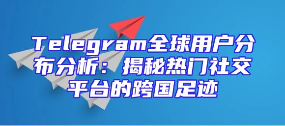 Telegram全球用户分布分析：揭秘热门社交平台的跨国足迹