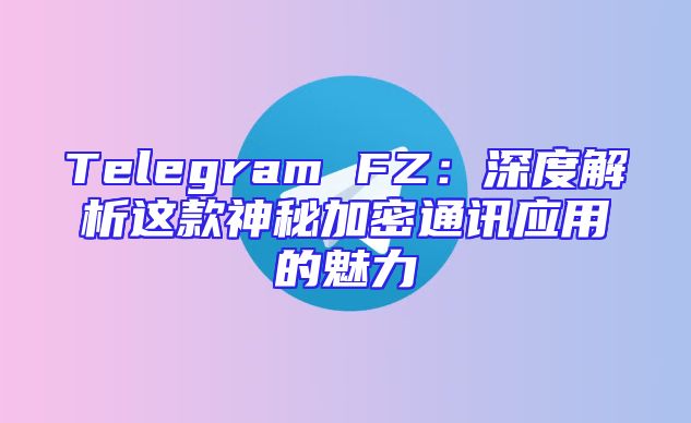 Telegram FZ：深度解析这款神秘加密通讯应用的魅力