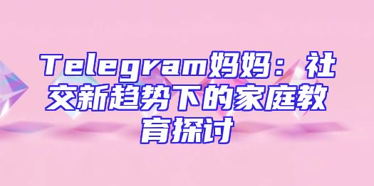 Telegram妈妈：社交新趋势下的家庭教育探讨