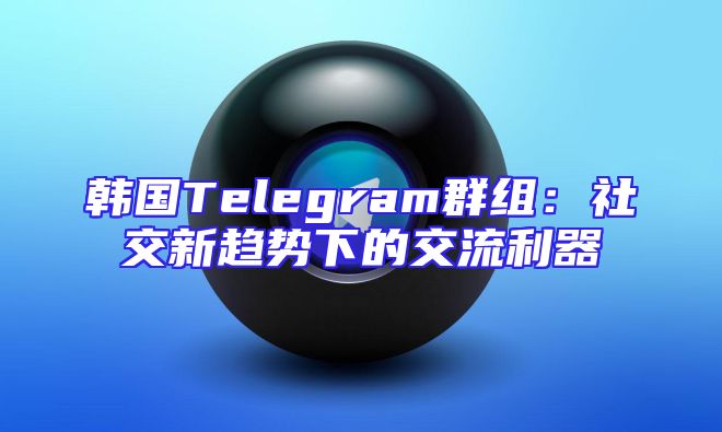韩国Telegram群组：社交新趋势下的交流利器