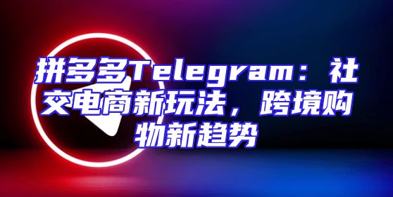 拼多多Telegram：社交电商新玩法，跨境购物新趋势