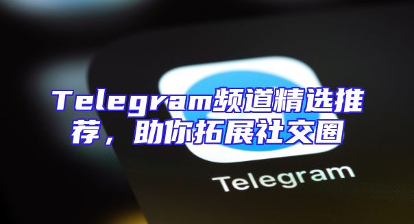 Telegram频道精选推荐，助你拓展社交圈