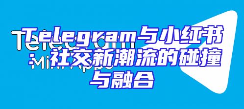 Telegram与小红书：社交新潮流的碰撞与融合