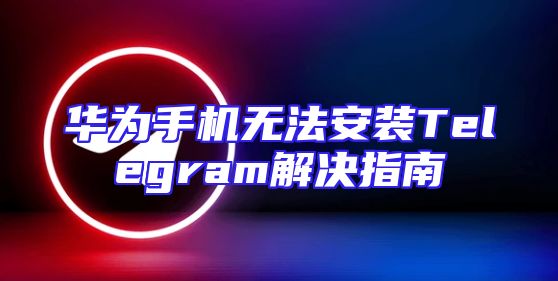 华为手机无法安装Telegram解决指南