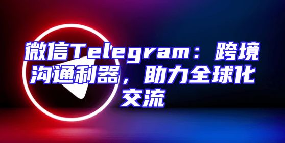 微信Telegram：跨境沟通利器，助力全球化交流