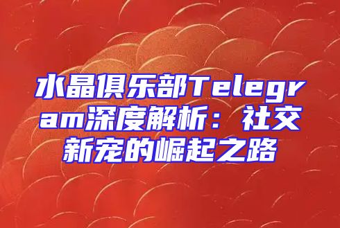 水晶俱乐部Telegram深度解析：社交新宠的崛起之路