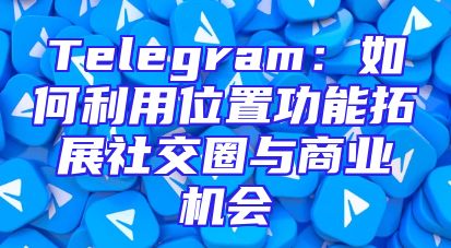 Telegram：如何利用位置功能拓展社交圈与商业机会