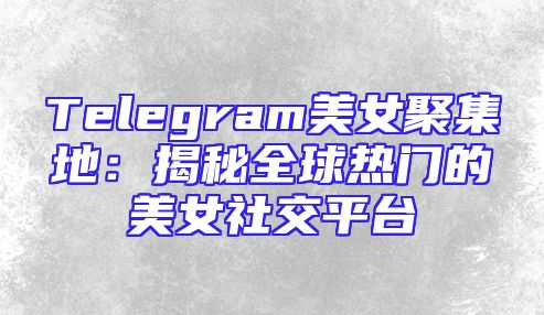 Telegram美女聚集地：揭秘全球热门的美女社交平台