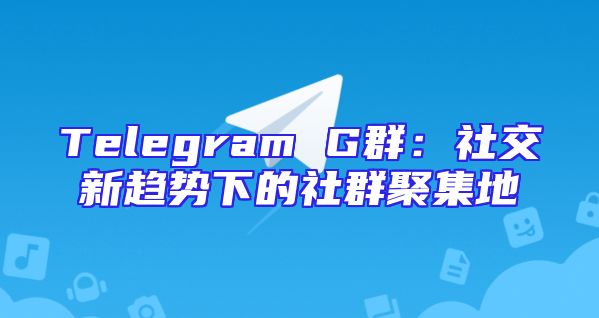 Telegram G群：社交新趋势下的社群聚集地