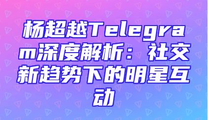 杨超越Telegram深度解析：社交新趋势下的明星互动