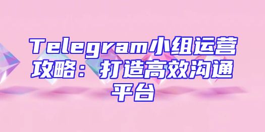 Telegram小组运营攻略：打造高效沟通平台
