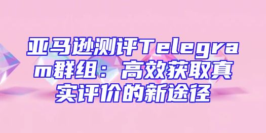 亚马逊测评Telegram群组：高效获取真实评价的新途径