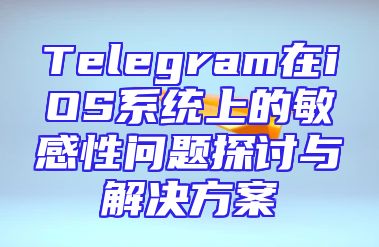 Telegram在iOS系统上的敏感性问题探讨与解决方案