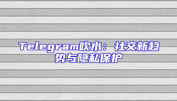 Telegram吹水：社交新趋势与隐私保护