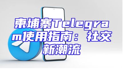 柬埔寨Telegram使用指南：社交新潮流