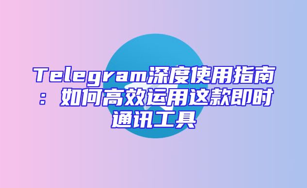 Telegram深度使用指南：如何高效运用这款即时通讯工具