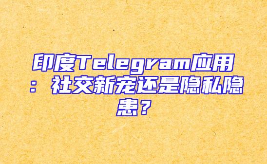 印度Telegram应用：社交新宠还是隐私隐患？
