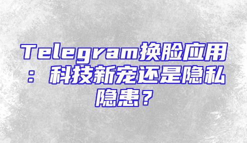 Telegram换脸应用：科技新宠还是隐私隐患？