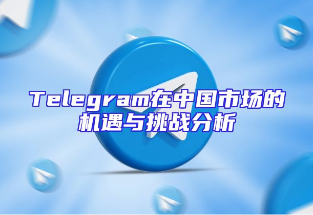Telegram在中国市场的机遇与挑战分析