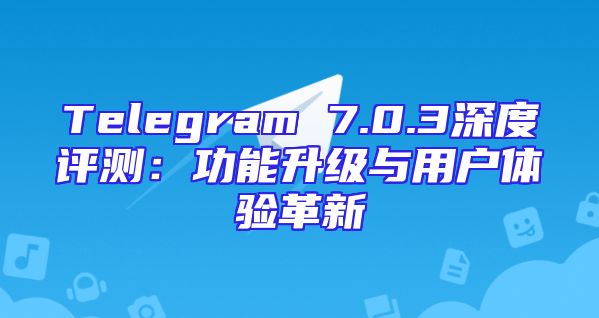 Telegram 7.0.3深度评测：功能升级与用户体验革新