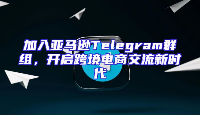 加入亚马逊Telegram群组，开启跨境电商交流新时代