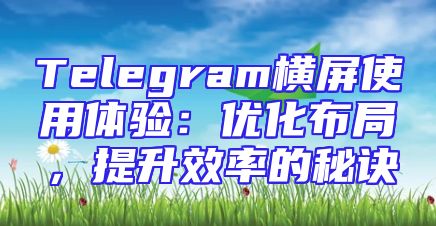 Telegram横屏使用体验：优化布局，提升效率的秘诀