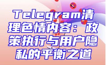 Telegram清理色情内容：政策执行与用户隐私的平衡之道