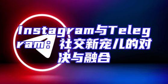 Instagram与Telegram：社交新宠儿的对决与融合