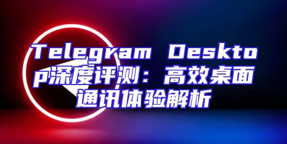 Telegram Desktop深度评测：高效桌面通讯体验解析