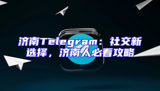 济南Telegram：社交新选择，济南人必看攻略