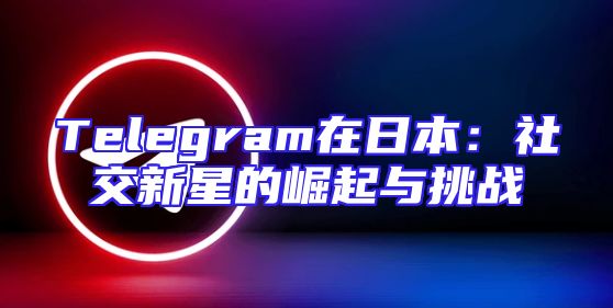 Telegram在日本：社交新星的崛起与挑战