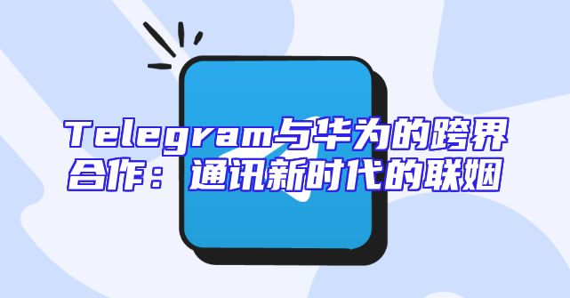 Telegram与华为的跨界合作：通讯新时代的联姻