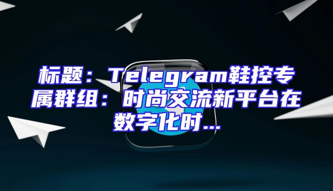 标题：Telegram鞋控专属群组：时尚交流新平台在数字化时...