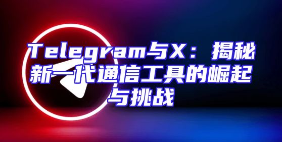 Telegram与X：揭秘新一代通信工具的崛起与挑战