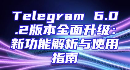 Telegram 6.0.2版本全面升级：新功能解析与使用指南
