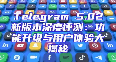 Telegram 5.02新版本深度评测：功能升级与用户体验大揭秘