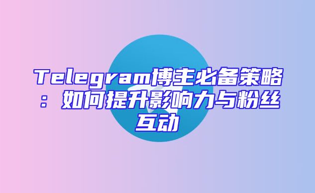 Telegram博主必备策略：如何提升影响力与粉丝互动