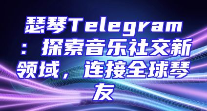 瑟琴Telegram：探索音乐社交新领域，连接全球琴友