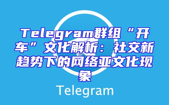 Telegram群组“开车”文化解析：社交新趋势下的网络亚文化现象