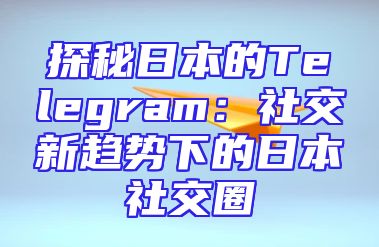 探秘日本的Telegram：社交新趋势下的日本社交圈