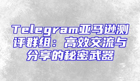 Telegram亚马逊测评群组：高效交流与分享的秘密武器