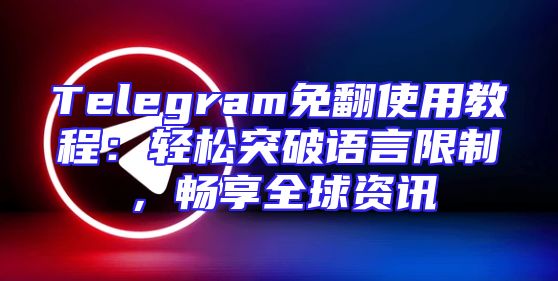 Telegram免翻使用教程：轻松突破语言限制，畅享全球资讯