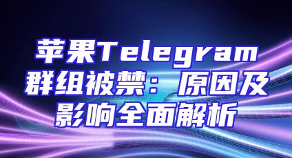 苹果Telegram群组被禁：原因及影响全面解析