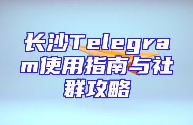 长沙Telegram使用指南与社群攻略