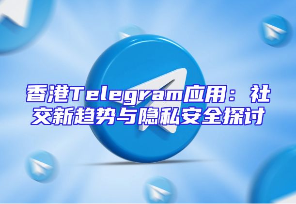 香港Telegram应用：社交新趋势与隐私安全探讨