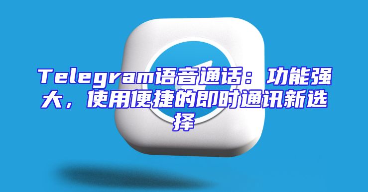 Telegram语音通话：功能强大，使用便捷的即时通讯新选择