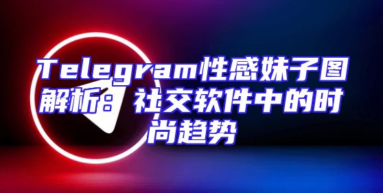 Telegram性感妹子图解析：社交软件中的时尚趋势