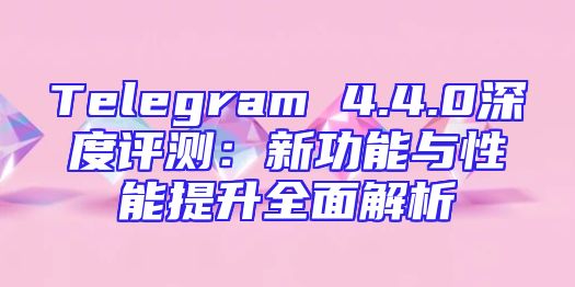 Telegram 4.4.0深度评测：新功能与性能提升全面解析