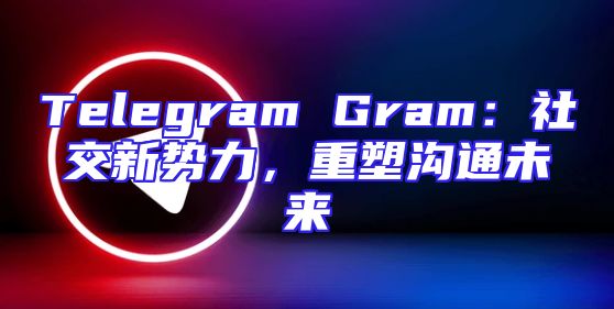 Telegram Gram：社交新势力，重塑沟通未来