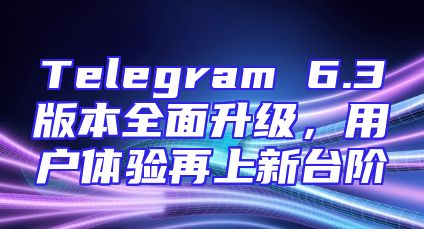 Telegram 6.3版本全面升级，用户体验再上新台阶